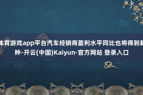 体育游戏app平台汽车经销商盈利水平同比也将得到栽种-开云(中国)Kaiyun·官方网站 登录入口