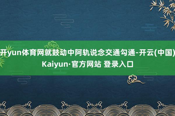 开yun体育网就鼓动中阿轨说念交通勾通-开云(中国)Kaiyun·官方网站 登录入口