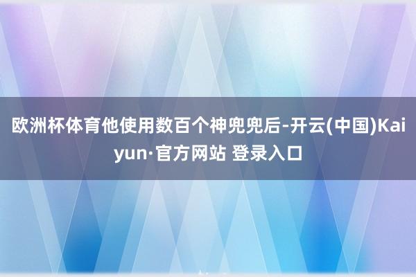 欧洲杯体育他使用数百个神兜兜后-开云(中国)Kaiyun·官方网站 登录入口