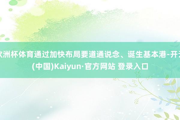 欧洲杯体育通过加快布局要道通说念、诞生基本港-开云(中国)Kaiyun·官方网站 登录入口