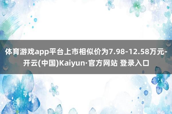 体育游戏app平台上市相似价为7.98-12.58万元-开云(中国)Kaiyun·官方网站 登录入口