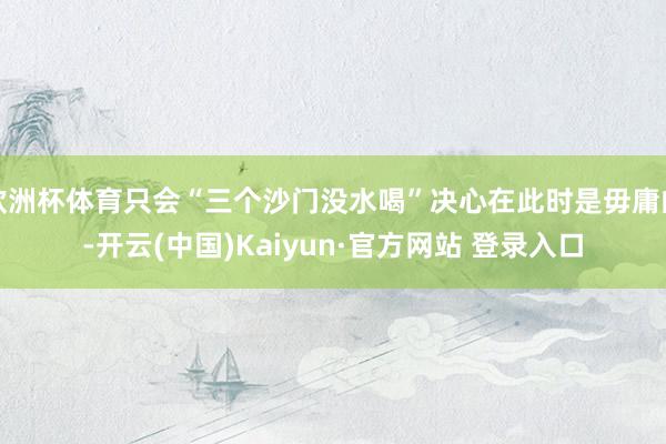 欧洲杯体育只会“三个沙门没水喝”决心在此时是毋庸的-开云(中国)Kaiyun·官方网站 登录入口