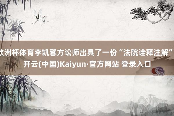 欧洲杯体育李凯馨方讼师出具了一份“法院诠释注解”-开云(中国)Kaiyun·官方网站 登录入口