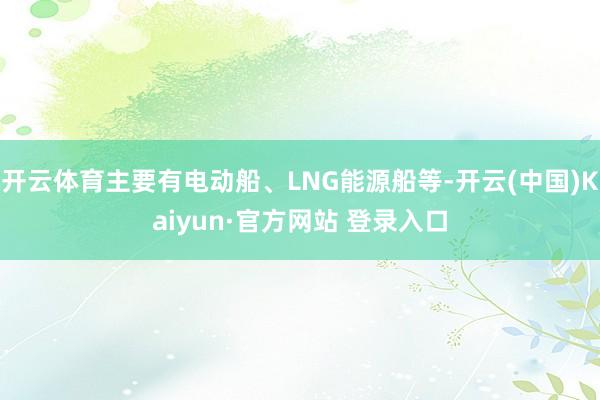 开云体育主要有电动船、LNG能源船等-开云(中国)Kaiyun·官方网站 登录入口
