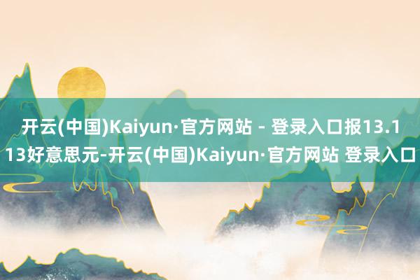 开云(中国)Kaiyun·官方网站 - 登录入口报13.113好意思元-开云(中国)Kaiyun·官方网站 登录入口