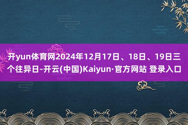开yun体育网2024年12月17日、18日、19日三个往异日-开云(中国)Kaiyun·官方网站 登录入口