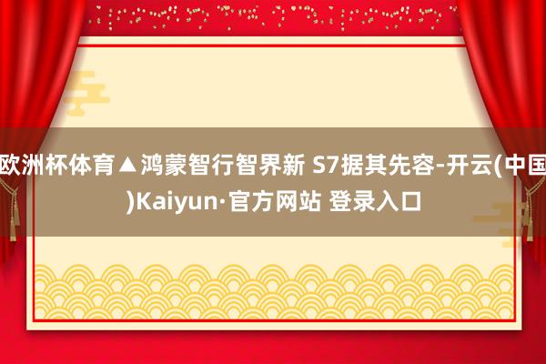 欧洲杯体育▲鸿蒙智行智界新 S7据其先容-开云(中国)Kaiyun·官方网站 登录入口