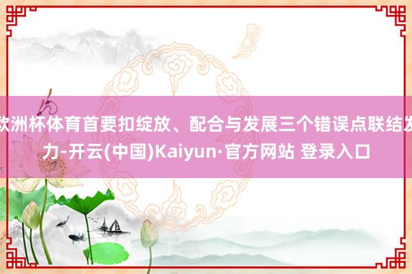 欧洲杯体育首要扣绽放、配合与发展三个错误点联结发力-开云(中国)Kaiyun·官方网站 登录入口