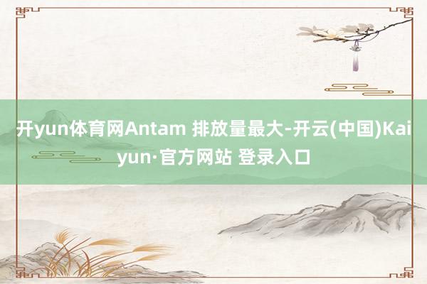 开yun体育网Antam 排放量最大-开云(中国)Kaiyun·官方网站 登录入口