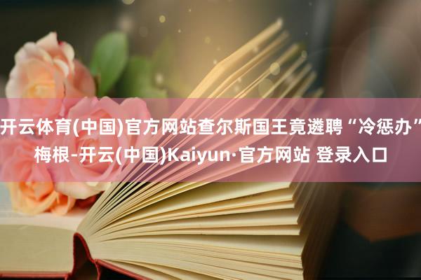 开云体育(中国)官方网站查尔斯国王竟遴聘“冷惩办”梅根-开云(中国)Kaiyun·官方网站 登录入口