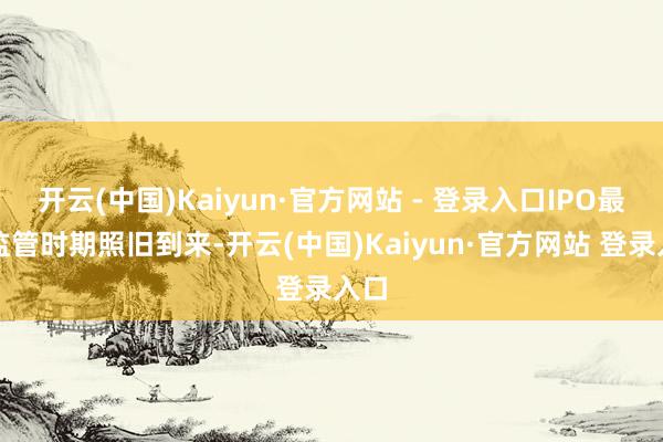 开云(中国)Kaiyun·官方网站 - 登录入口IPO最严监管时期照旧到来-开云(中国)Kaiyun·官方网站 登录入口