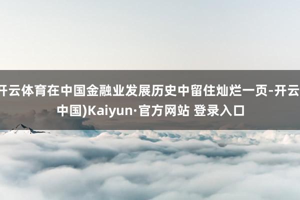 开云体育在中国金融业发展历史中留住灿烂一页-开云(中国)Kaiyun·官方网站 登录入口