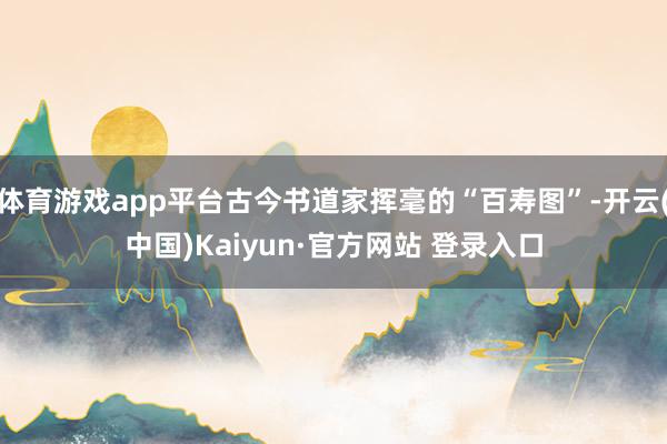 体育游戏app平台古今书道家挥毫的“百寿图”-开云(中国)Kaiyun·官方网站 登录入口