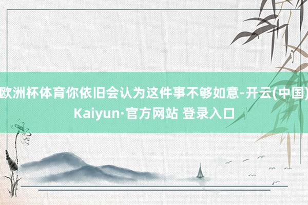 欧洲杯体育你依旧会认为这件事不够如意-开云(中国)Kaiyun·官方网站 登录入口