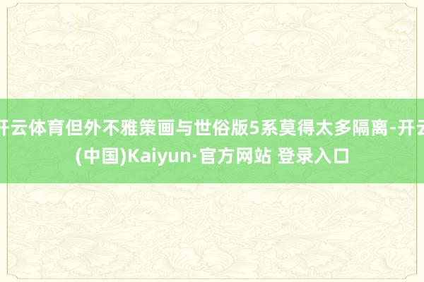 开云体育但外不雅策画与世俗版5系莫得太多隔离-开云(中国)Kaiyun·官方网站 登录入口