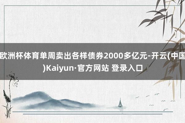 欧洲杯体育单周卖出各样债券2000多亿元-开云(中国)Kaiyun·官方网站 登录入口