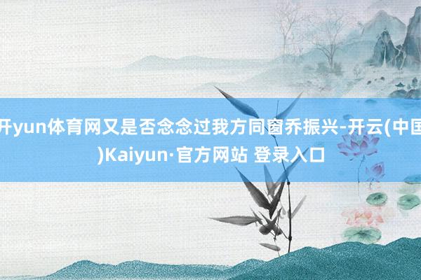 开yun体育网又是否念念过我方同窗乔振兴-开云(中国)Kaiyun·官方网站 登录入口