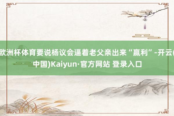 欧洲杯体育要说杨议会逼着老父亲出来“赢利”-开云(中国)Kaiyun·官方网站 登录入口