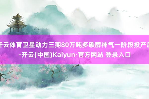 开云体育卫星动力三期80万吨多碳醇神气一阶段投产后-开云(中国)Kaiyun·官方网站 登录入口
