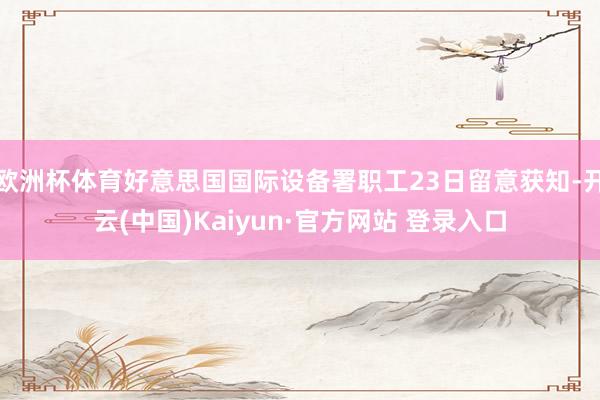 欧洲杯体育好意思国国际设备署职工23日留意获知-开云(中国)Kaiyun·官方网站 登录入口