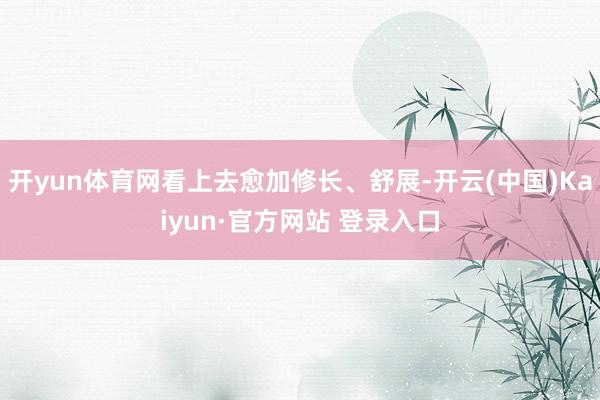 开yun体育网看上去愈加修长、舒展-开云(中国)Kaiyun·官方网站 登录入口