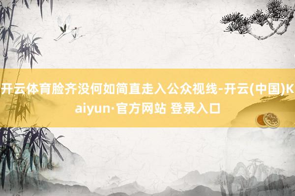 开云体育脸齐没何如简直走入公众视线-开云(中国)Kaiyun·官方网站 登录入口