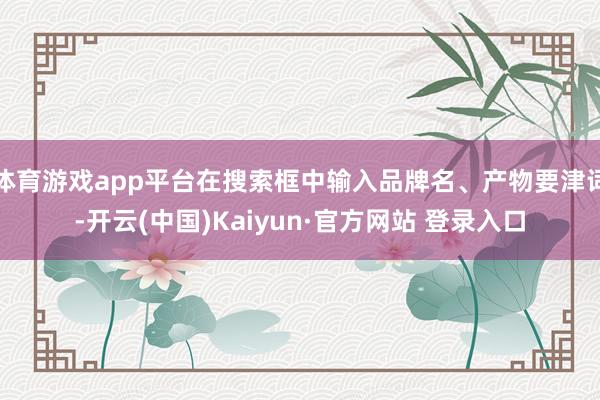 体育游戏app平台在搜索框中输入品牌名、产物要津词-开云(中国)Kaiyun·官方网站 登录入口