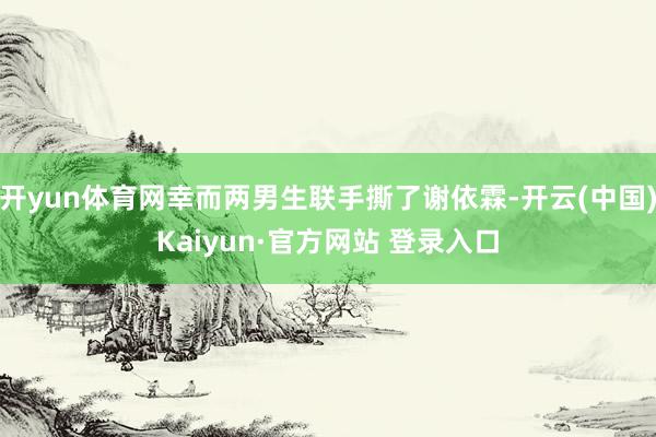 开yun体育网幸而两男生联手撕了谢依霖-开云(中国)Kaiyun·官方网站 登录入口