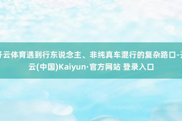 开云体育遇到行东说念主、非纯真车混行的复杂路口-开云(中国)Kaiyun·官方网站 登录入口