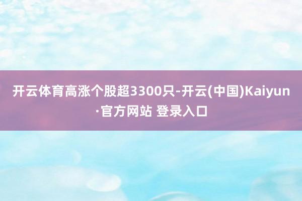 开云体育高涨个股超3300只-开云(中国)Kaiyun·官方网站 登录入口