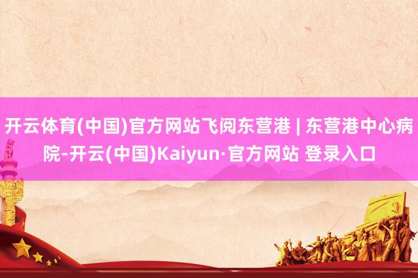 开云体育(中国)官方网站飞阅东营港 | 东营港中心病院-开云(中国)Kaiyun·官方网站 登录入口