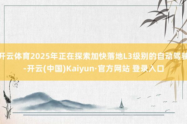 开云体育2025年正在探索加快落地L3级别的自动驾驶-开云(中国)Kaiyun·官方网站 登录入口