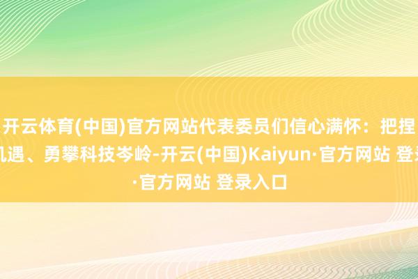 开云体育(中国)官方网站代表委员们信心满怀：把捏创新机遇、勇攀科技岑岭-开云(中国)Kaiyun·官方网站 登录入口