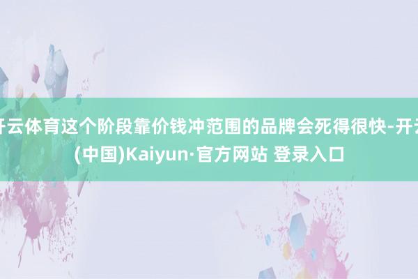 开云体育这个阶段靠价钱冲范围的品牌会死得很快-开云(中国)Kaiyun·官方网站 登录入口