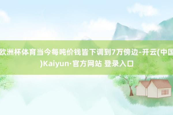 欧洲杯体育当今每吨价钱皆下调到7万傍边-开云(中国)Kaiyun·官方网站 登录入口