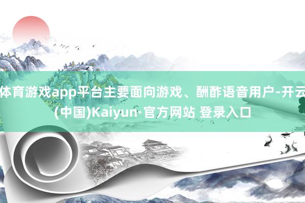 体育游戏app平台主要面向游戏、酬酢语音用户-开云(中国)Kaiyun·官方网站 登录入口