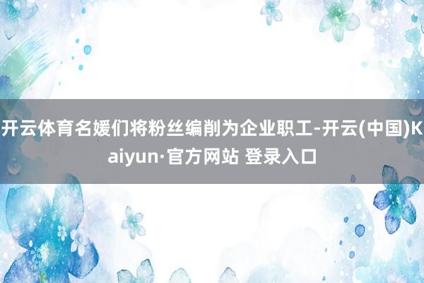 开云体育名媛们将粉丝编削为企业职工-开云(中国)Kaiyun·官方网站 登录入口