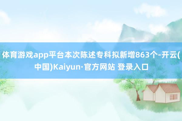 体育游戏app平台本次陈述专科拟新增863个-开云(中国)Kaiyun·官方网站 登录入口