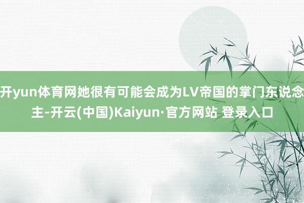 开yun体育网她很有可能会成为LV帝国的掌门东说念主-开云(中国)Kaiyun·官方网站 登录入口