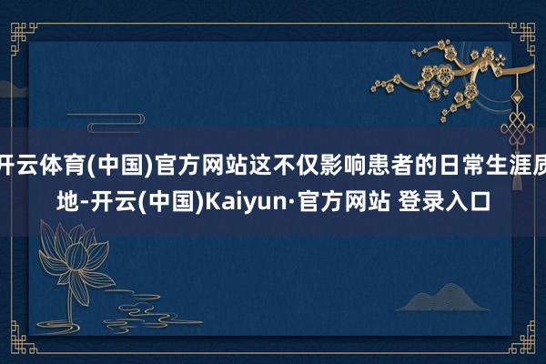 开云体育(中国)官方网站这不仅影响患者的日常生涯质地-开云(中国)Kaiyun·官方网站 登录入口