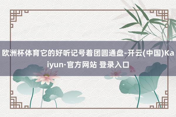 欧洲杯体育它的好听记号着团圆通盘-开云(中国)Kaiyun·官方网站 登录入口