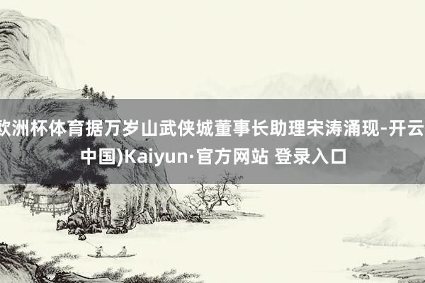 欧洲杯体育据万岁山武侠城董事长助理宋涛涌现-开云(中国)Kaiyun·官方网站 登录入口
