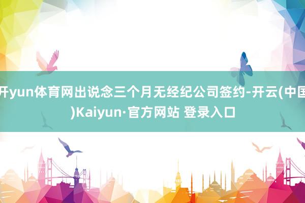 开yun体育网出说念三个月无经纪公司签约-开云(中国)Kaiyun·官方网站 登录入口