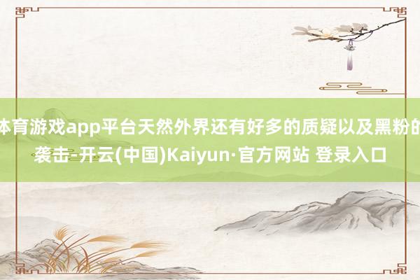 体育游戏app平台天然外界还有好多的质疑以及黑粉的袭击-开云(中国)Kaiyun·官方网站 登录入口