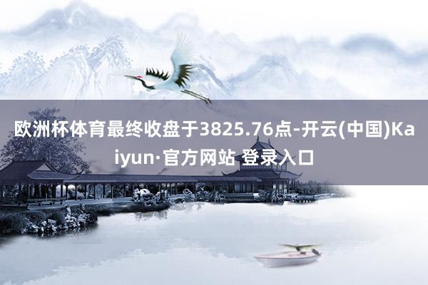 欧洲杯体育最终收盘于3825.76点-开云(中国)Kaiyun·官方网站 登录入口