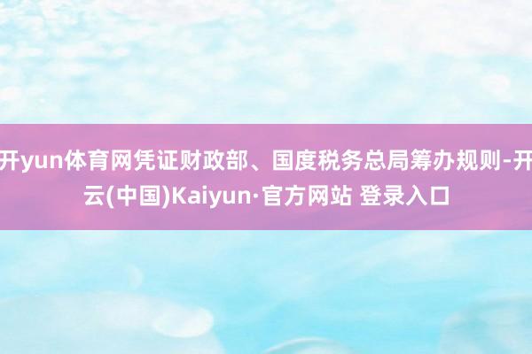 开yun体育网凭证财政部、国度税务总局筹办规则-开云(中国)Kaiyun·官方网站 登录入口