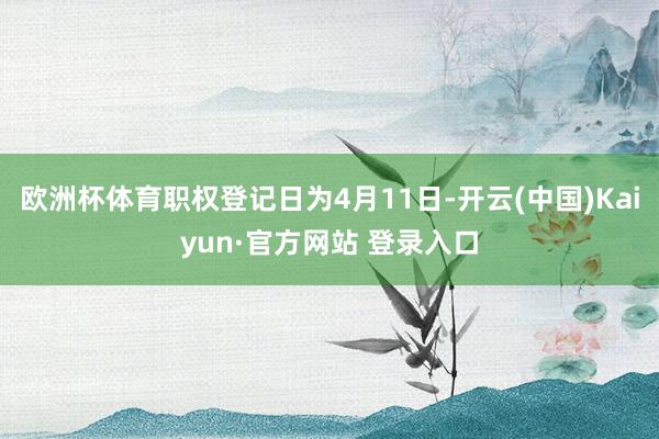 欧洲杯体育职权登记日为4月11日-开云(中国)Kaiyun·官方网站 登录入口