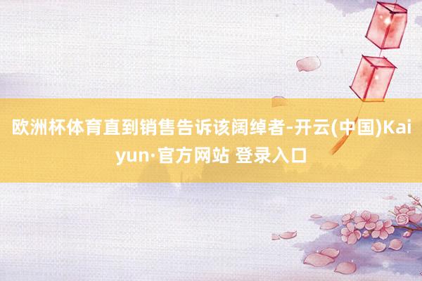 欧洲杯体育直到销售告诉该阔绰者-开云(中国)Kaiyun·官方网站 登录入口