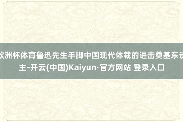 欧洲杯体育鲁迅先生手脚中国现代体裁的进击奠基东谈主-开云(中国)Kaiyun·官方网站 登录入口