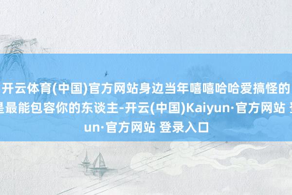开云体育(中国)官方网站身边当年嘻嘻哈哈爱搞怪的一又友是最能包容你的东谈主-开云(中国)Kaiyun·官方网站 登录入口